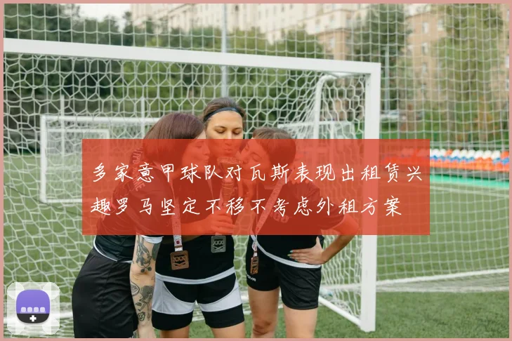 多家意甲球队对瓦斯表现出租赁兴趣罗马坚定不移不考虑外租方案