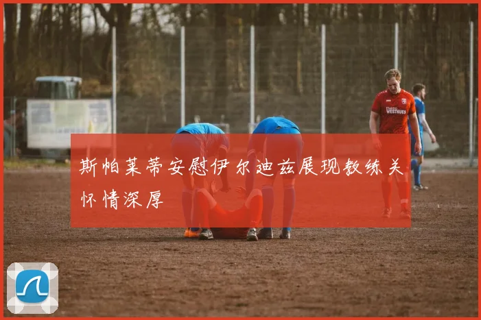 斯帕莱蒂安慰伊尔迪兹展现教练关怀情深厚