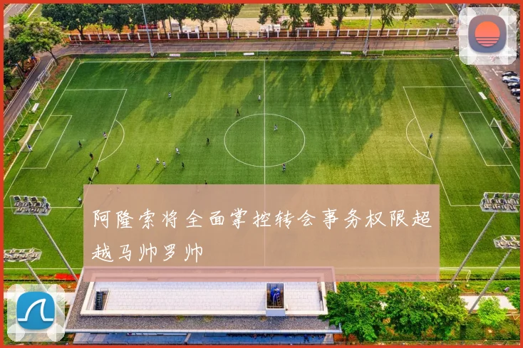阿隆索将全面掌控转会事务权限超越马帅罗帅