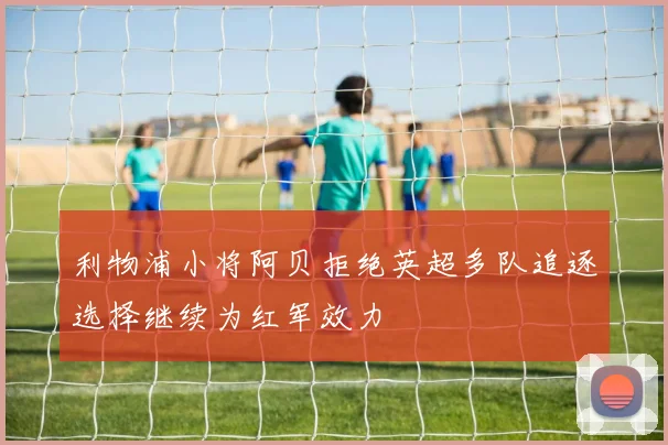 利物浦小将阿贝拒绝英超多队追逐选择继续为红军效力
