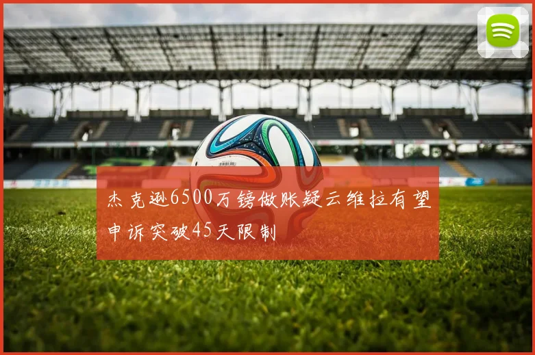 杰克逊6500万镑做账疑云维拉有望申诉突破45天限制
