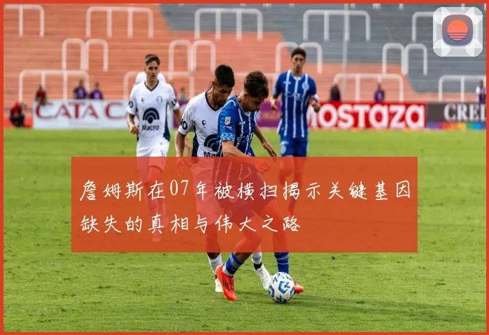詹姆斯在07年被横扫揭示关键基因缺失的真相与伟大之路