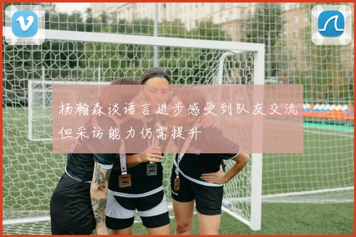 杨瀚森谈语言进步感受到队友交流但采访能力仍需提升