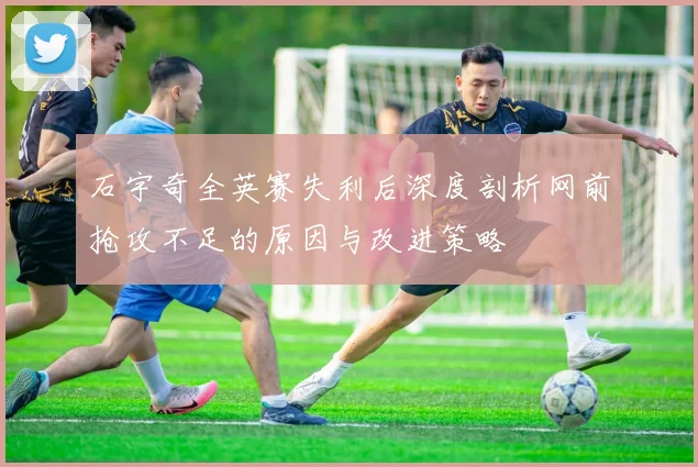 石宇奇全英赛失利后深度剖析网前抢攻不足的原因与改进策略