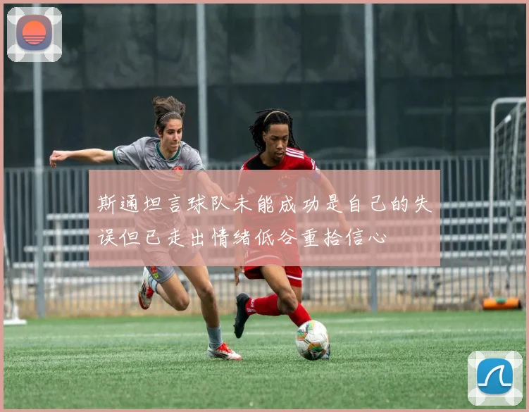 斯通坦言球队未能成功是自己的失误但已走出情绪低谷重拾信心