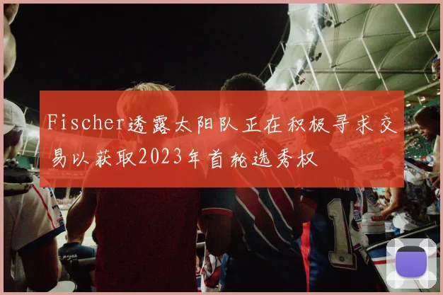 Fischer透露太阳队正在积极寻求交易以获取2023年首轮选秀权