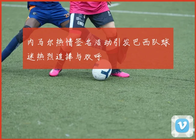 内马尔热情签名活动引发巴西队球迷热烈追捧与欢呼
