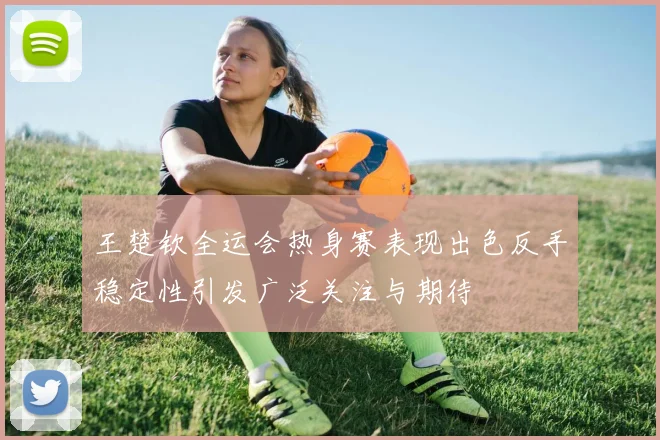 王楚钦全运会热身赛表现出色反手稳定性引发广泛关注与期待