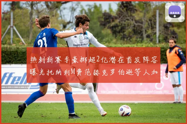 热刺新赛季豪掷超2亿潜在首发阵容曝光托纳利M费范赫克罗伯逊等人加盟