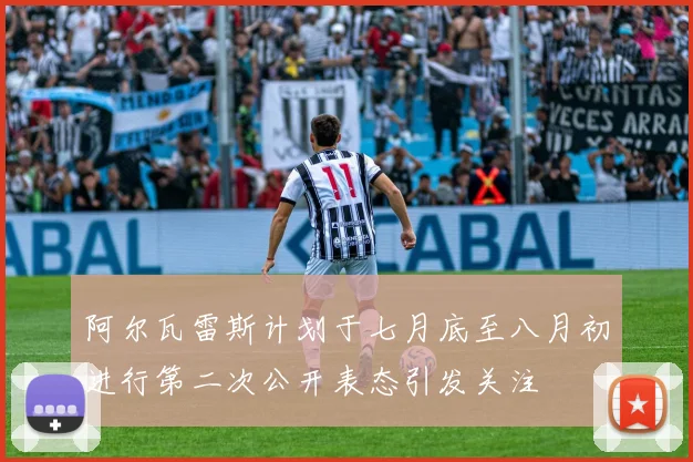 阿尔瓦雷斯计划于七月底至八月初进行第二次公开表态引发关注