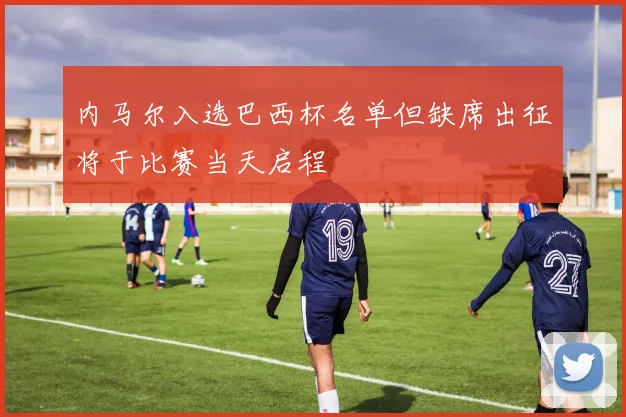 内马尔入选巴西杯名单但缺席出征将于比赛当天启程