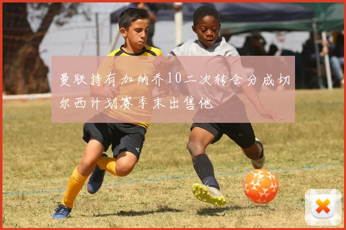 曼联持有加纳乔10二次转会分成切尔西计划赛季末出售他