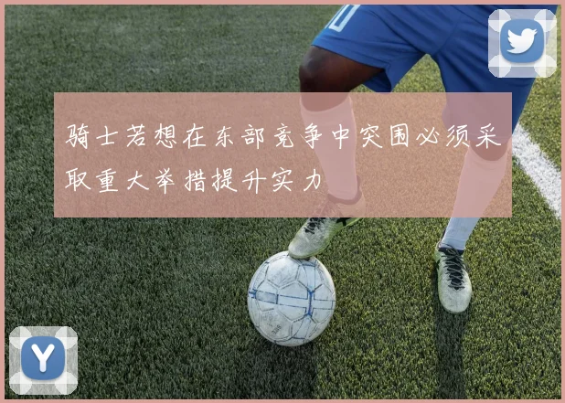 骑士若想在东部竞争中突围必须采取重大举措提升实力