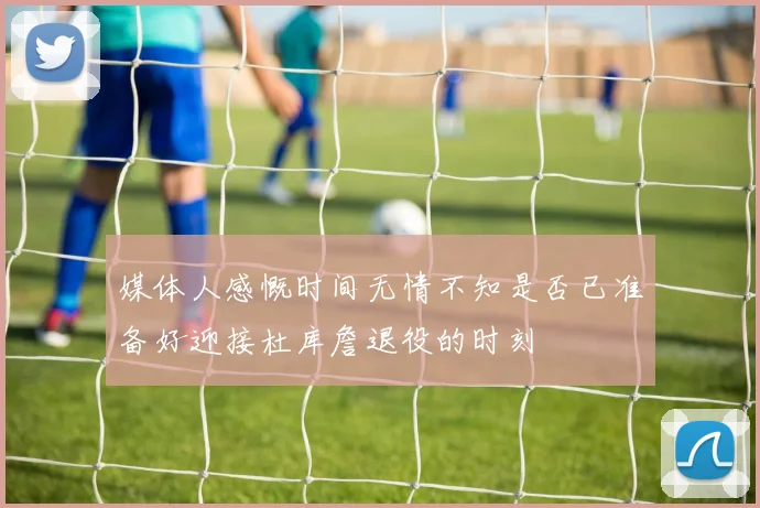 媒体人感慨时间无情不知是否已准备好迎接杜库詹退役的时刻