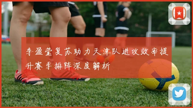 李盈莹复苏助力天津队进攻效率提升赛季排阵深度解析