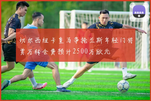 切尔西纽卡皇马争抢兰斯年轻门将贾万转会费预计2500万欧元