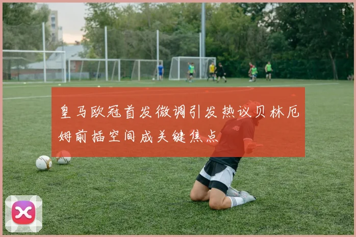 皇马欧冠首发微调引发热议贝林厄姆前插空间成关键焦点