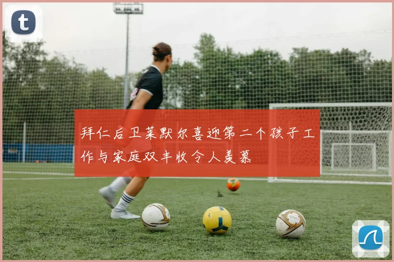 拜仁后卫莱默尔喜迎第二个孩子工作与家庭双丰收令人羡慕