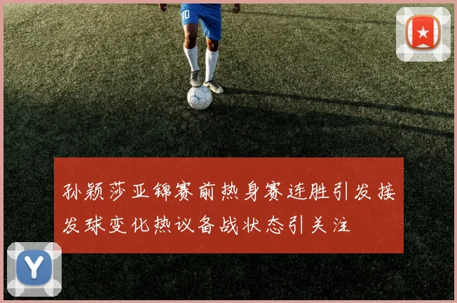 孙颖莎亚锦赛前热身赛连胜引发接发球变化热议备战状态引关注
