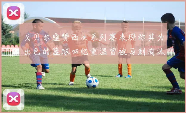 戈贝尔盛赞西决系列赛表现称其为出色的篮球回忆重温曾被马刺淘汰的经历
