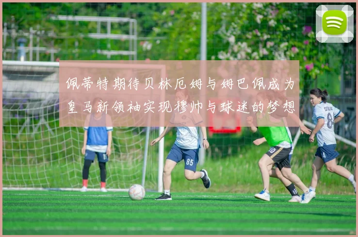 佩蒂特期待贝林厄姆与姆巴佩成为皇马新领袖实现穆帅与球迷的梦想