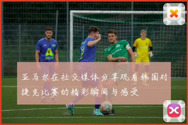 亚马尔在社交媒体分享观看韩国对捷克比赛的精彩瞬间与感受