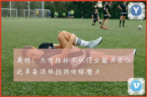 奥特：杰伦格林不仅得分能力出众还具备顶级挡拆传球潜力